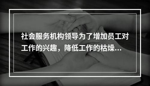 社会服务机构领导为了增加员工对工作的兴趣，降低工作的枯燥度，