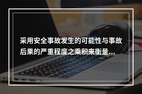 采用安全事故发生的可能性与事故后果的严重程度之乘积来衡量安全