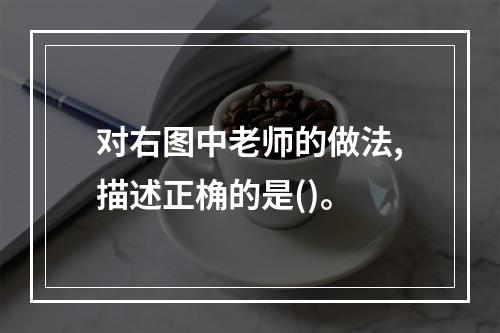 对右图中老师的做法,描述正桷的是()。