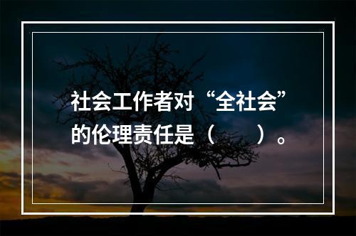 社会工作者对“全社会”的伦理责任是（　　）。