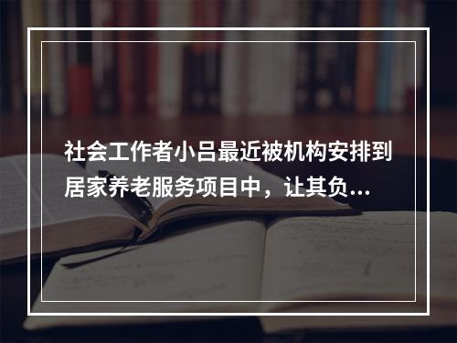 社会工作者小吕最近被机构安排到居家养老服务项目中，让其负责入