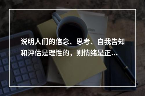 说明人们的信念、思考、自我告知和评估是理性的，则情绪是正常的