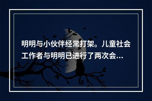 明明与小伙伴经常打架。儿童社会工作者与明明已进行了两次会谈，