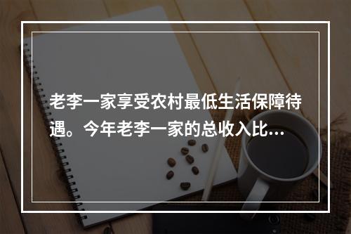 老李一家享受农村最低生活保障待遇。今年老李一家的总收入比去年