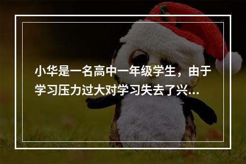 小华是一名高中一年级学生，由于学习压力过大对学习失去了兴趣，