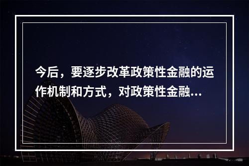 今后，要逐步改革政策性金融的运作机制和方式，对政策性金融业务