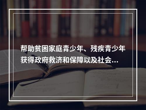 帮助贫困家庭青少年、残疾青少年获得政府救济和保障以及社会资助