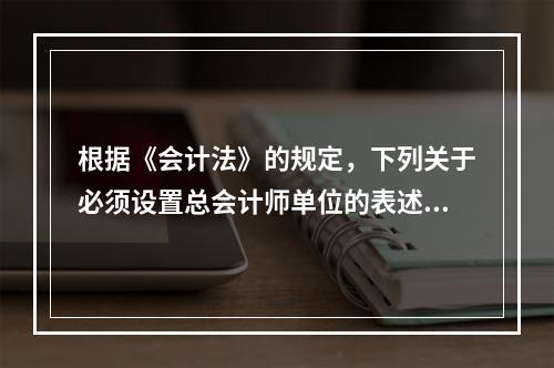 根据《会计法》的规定，下列关于必须设置总会计师单位的表述中，