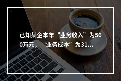 已知某企本年“业务收入”为560万元，“业务成本”为310万