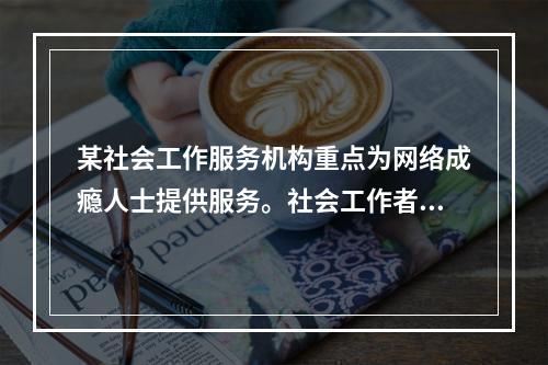 某社会工作服务机构重点为网络成瘾人士提供服务。社会工作者鸿雁