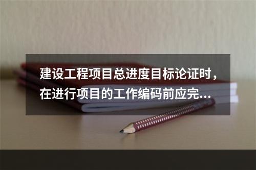 建设工程项目总进度目标论证时，在进行项目的工作编码前应完成的