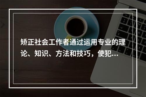 矫正社会工作者通过运用专业的理论、知识、方法和技巧，使犯罪者