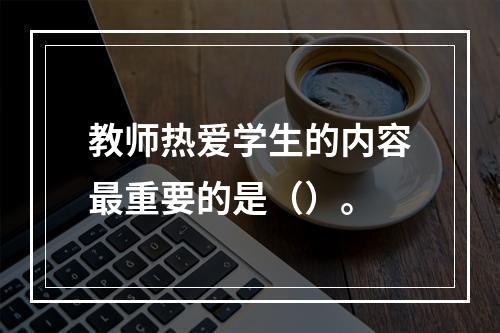 教师热爱学生的内容最重要的是（）。