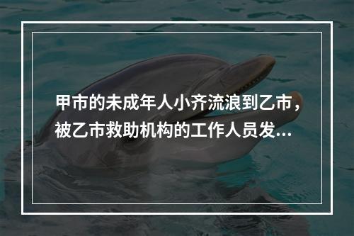 甲市的未成年人小齐流浪到乙市，被乙市救助机构的工作人员发现并