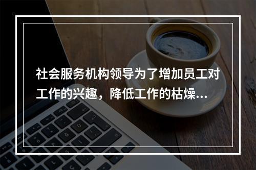 社会服务机构领导为了增加员工对工作的兴趣，降低工作的枯燥度，