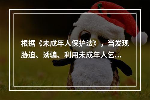 根据《未成年人保护法》，当发现胁迫、诱骗、利用未成年人乞讨或