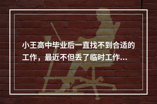 小王高中毕业后一直找不到合适的工作，最近不但丢了临时工作，工