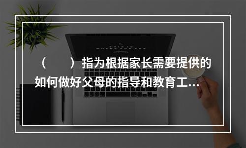 （　　）指为根据家长需要提供的如何做好父母的指导和教育工作，