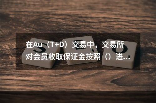 在Au（T+D）交易中，交易所对会员收取保证金按照（）进行收