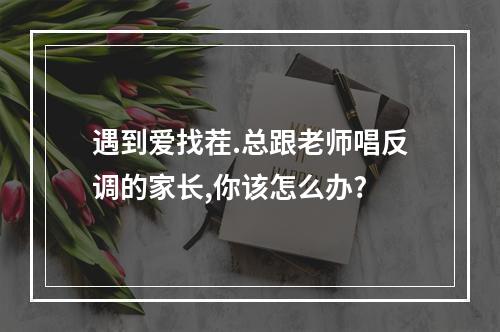 遇到爱找茬.总跟老师唱反调的家长,你该怎么办?