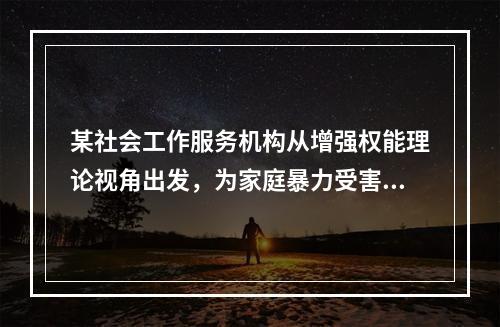 某社会工作服务机构从增强权能理论视角出发，为家庭暴力受害妇女