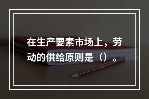 在生产要素市场上，劳动的供给原则是（）。