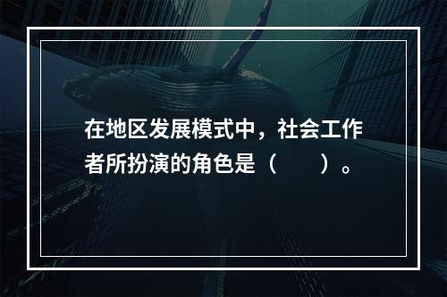 在地区发展模式中，社会工作者所扮演的角色是（　　）。