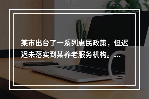 某市出台了一系列惠民政策，但迟迟未落实到某养老服务机构。机构