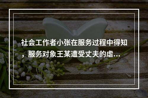 社会工作者小张在服务过程中得知，服务对象王某遭受丈夫的虐待，