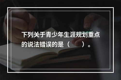 下列关于青少年生涯规划重点的说法错误的是（　　）。