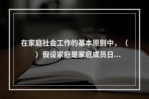 在家庭社会工作的基本原则中，（　　）假设家庭是家庭成员日常生