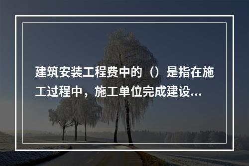 建筑安装工程费中的（）是指在施工过程中，施工单位完成建设单位