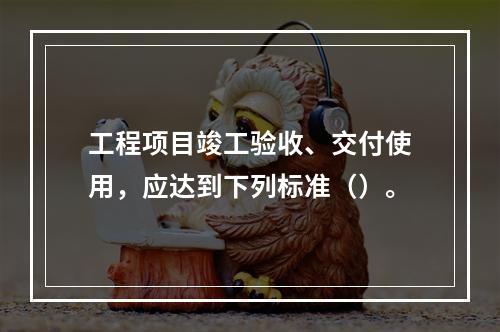 工程项目竣工验收、交付使用，应达到下列标准（）。