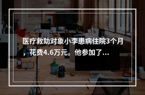 医疗救助对象小李患病住院3个月，花费4.6万元。他参加了城镇