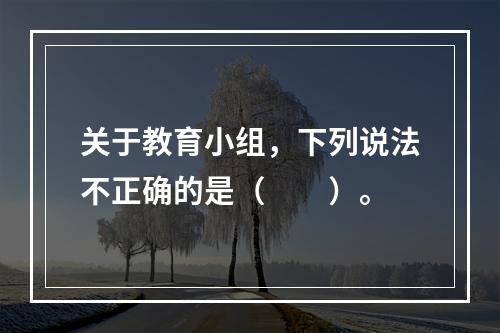 关于教育小组，下列说法不正确的是（　　）。