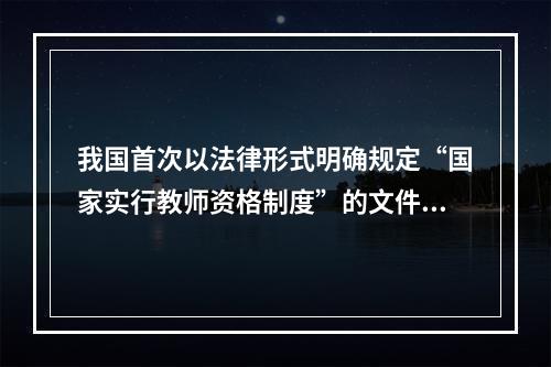 我国首次以法律形式明确规定“国家实行教师资格制度”的文件是（