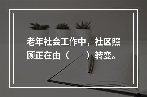 老年社会工作中，社区照顾正在由（　　）转变。