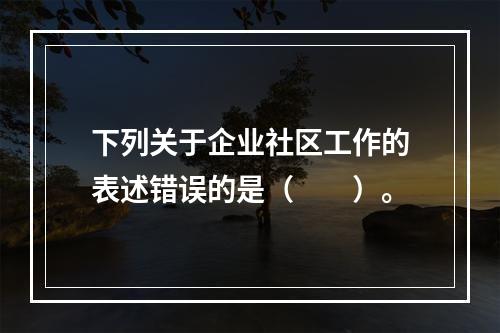 下列关于企业社区工作的表述错误的是（　　）。