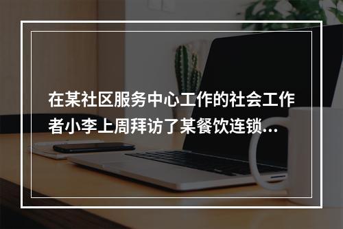 在某社区服务中心工作的社会工作者小李上周拜访了某餐饮连锁公司