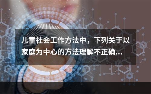 儿童社会工作方法中，下列关于以家庭为中心的方法理解不正确的是