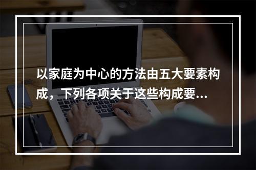 以家庭为中心的方法由五大要素构成，下列各项关于这些构成要素的