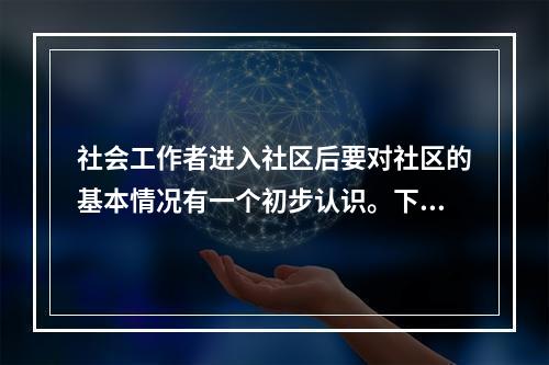 社会工作者进入社区后要对社区的基本情况有一个初步认识。下列指