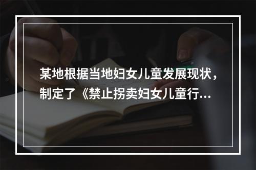 某地根据当地妇女儿童发展现状，制定了《禁止拐卖妇女儿童行动计