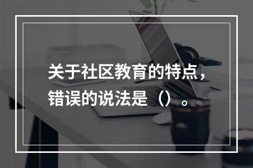 关于社区教育的特点，错误的说法是（）。