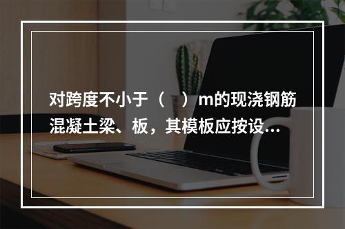 对跨度不小于（　）m的现浇钢筋混凝土梁、板，其模板应按设计要