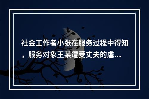 社会工作者小张在服务过程中得知，服务对象王某遭受丈夫的虐待，