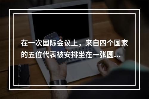 在一次国际会议上，来自四个国家的五位代表被安排坐在一张圆桌，