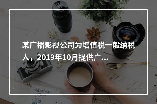 某广播影视公司为增值税一般纳税人，2019年10月提供广告设