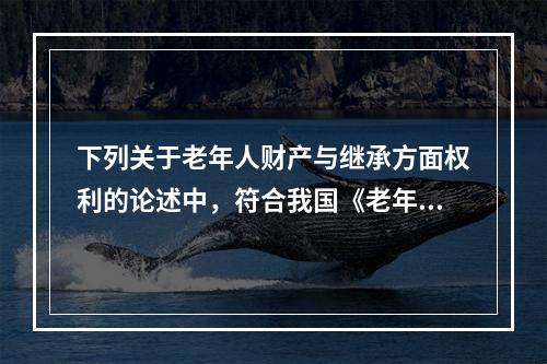 下列关于老年人财产与继承方面权利的论述中，符合我国《老年人权