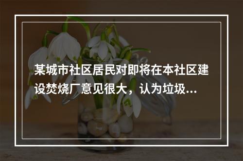 某城市社区居民对即将在本社区建设焚烧厂意见很大，认为垃圾焚烧